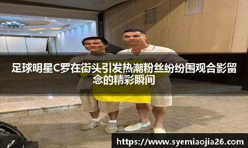 足球明星C罗在街头引发热潮粉丝纷纷围观合影留念的精彩瞬间